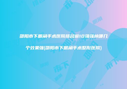 邵阳市下眼角手术医院排名前10强强榜哪几个效果强(邵阳市下眼角手术整形医院)