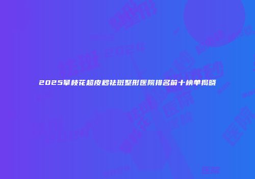 2025攀枝花超皮秒祛斑整形医院排名前十榜单揭晓