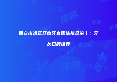 西安市矫正牙齿牙套医生排名前十：牙友口碑推荐