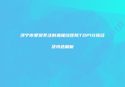 济宁市爱贝芙注射鱼尾纹医院TOP10排名及特色解析
