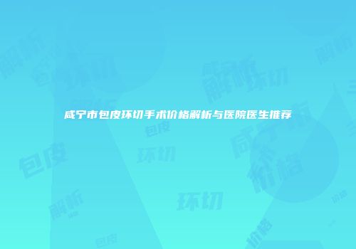 咸宁市包皮环切手术价格解析与医院医生推荐