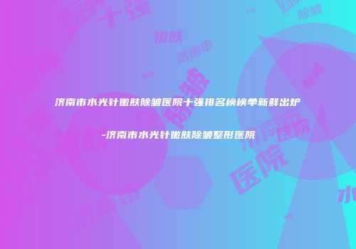 济南市水光针嫩肤除皱医院十强排名榜榜单新鲜出炉-济南市水光针嫩肤除皱整形医院