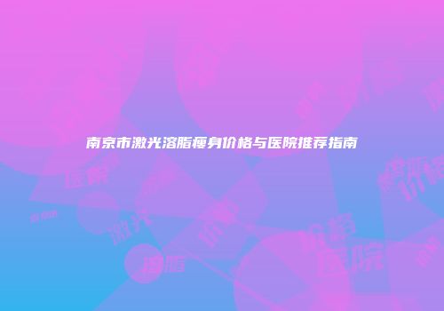 南京市激光溶脂瘦身价格与医院推荐指南