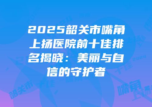 2025韶关市嘴角上扬医院前十佳排名揭晓：美丽与自信的守护者