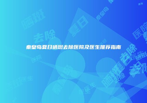 秦皇岛夏日晒斑去除医院及医生推荐指南