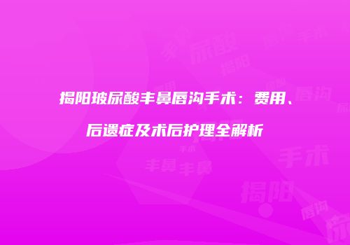 揭阳玻尿酸丰鼻唇沟手术：费用、后遗症及术后护理全解析