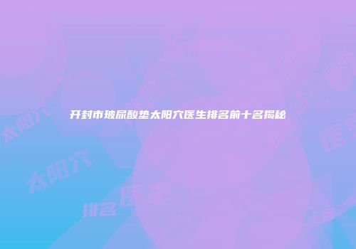 开封市玻尿酸垫太阳穴医生排名前十名揭秘