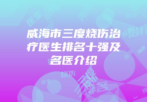 威海市三度烧伤治疗医生排名十强及名医介绍