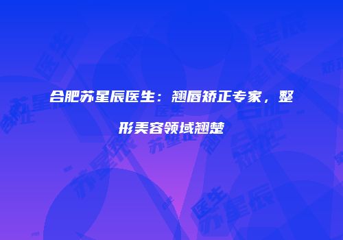合肥苏星辰医生：翘唇矫正专家，整形美容领域翘楚