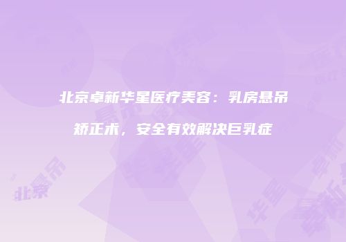 北京卓新华星医疗美容：乳房悬吊矫正术，安全有效解决巨乳症