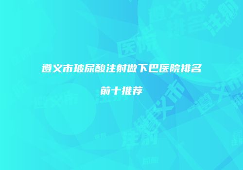 遵义市玻尿酸注射做下巴医院排名前十推荐