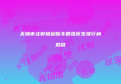 无锡市注射玻尿酸丰唇珠医生排行榜揭晓