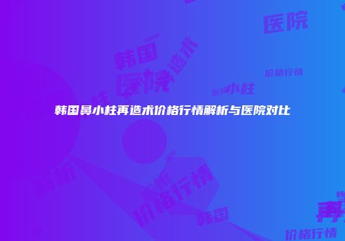 韩国鼻小柱再造术价格行情解析与医院对比