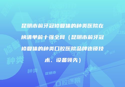 昆明市前牙冠修复体的种类医院在榜清单前十强全网（昆明市前牙冠修复体的种类口腔医院品牌连锁技术、设备领先）