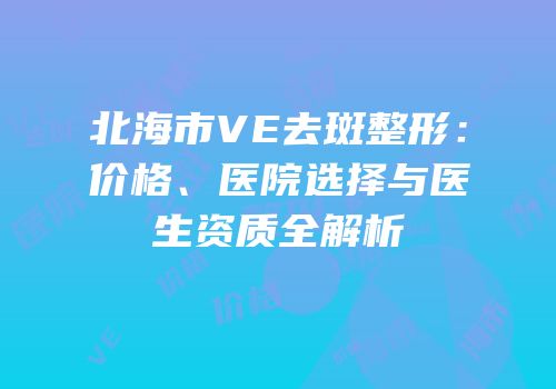 北海市VE去斑整形：价格、医院选择与医生资质全解析