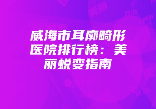 威海市耳廓畸形医院排行榜：美丽蜕变指南