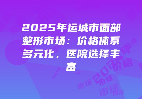 2025年运城市面部整形市场：价格体系多元化，医院选择丰富
