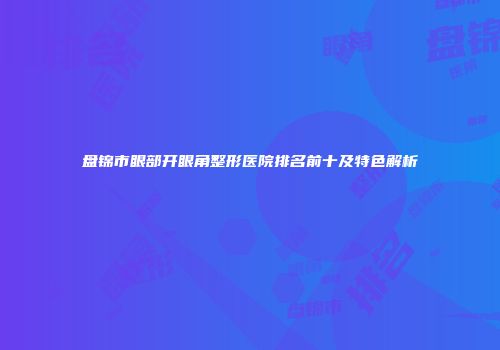 盘锦市眼部开眼角整形医院排名前十及特色解析