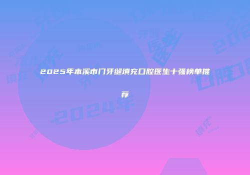 2025年本溪市门牙缝填充口腔医生十强榜单推荐