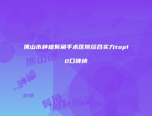 佛山市种植鬓角手术医院综合实力top10口碑榜