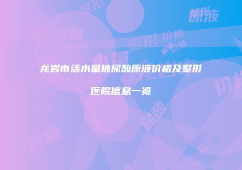 龙岩市活水量玻尿酸原液价格及整形医院信息一览