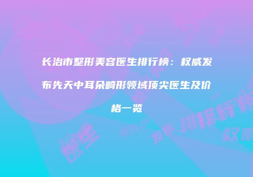 长治市整形美容医生排行榜：权威发布先天中耳朵畸形领域顶尖医生及价格一览