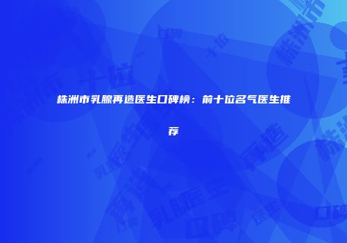 株洲市乳腺再造医生口碑榜：前十位名气医生推荐
