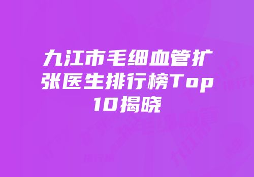 九江市毛细血管扩张医生排行榜Top10揭晓