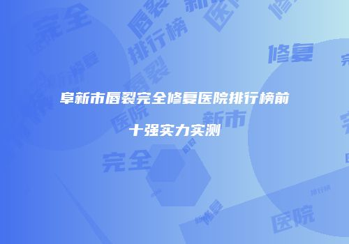 阜新市唇裂完全修复医院排行榜前十强实力实测