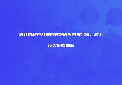 宿迁市超声刀去眼袋整形医院排名榜：前五顶尖医院详解