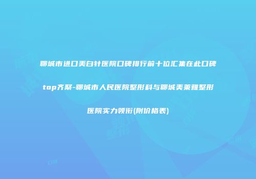 聊城市进口美白针医院口碑排行前十位汇集在此口碑top齐聚-聊城市人民医院整形科与聊城美莱雅整形医院实力领衔(附价格表)