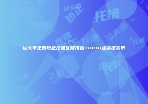 汕头市正畸矫正托槽医院排名TOP10强震撼发布