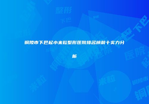 铜陵市下巴起小米粒整形医院排名榜前十实力分析