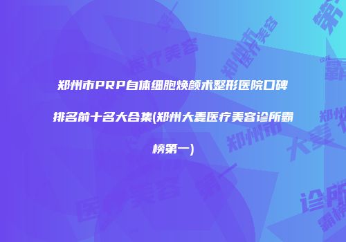 郑州市PRP自体细胞焕颜术整形医院口碑排名前十名大合集(郑州大麦医疗美容诊所霸榜第一)