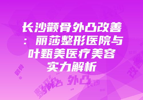 长沙颧骨外凸改善：丽莎整形医院与叶甄美医疗美容实力解析
