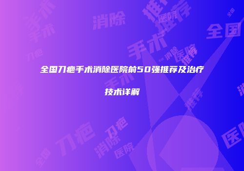 全国刀疤手术消除医院前50强推荐及治疗技术详解