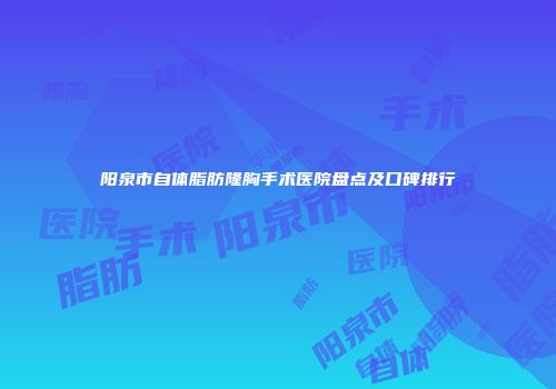 阳泉市自体脂肪隆胸手术医院盘点及口碑排行