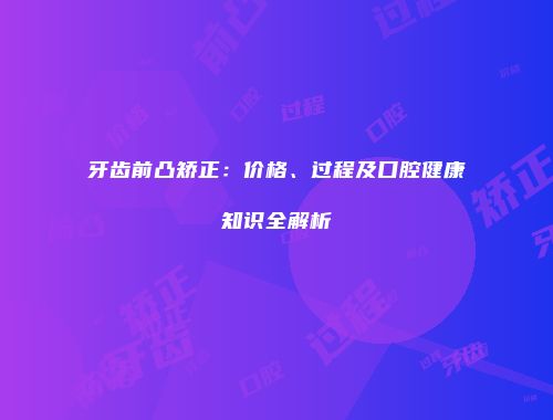 牙齿前凸矫正：价格、过程及口腔健康知识全解析