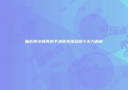 临沂市小耳再造手术医生排名前十实力解析