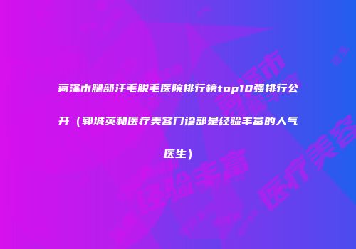 菏泽市腿部汗毛脱毛医院排行榜top10强排行公开（郓城英和医疗美容门诊部是经验丰富的人气医生）