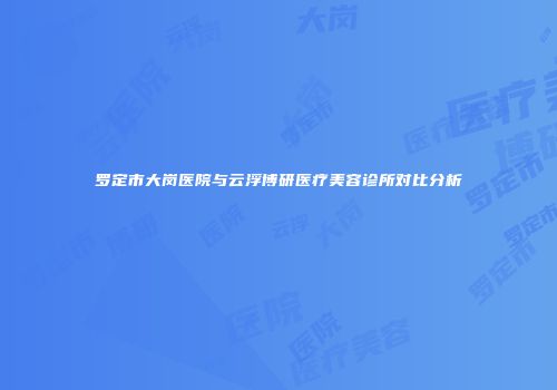 罗定市大岗医院与云浮博研医疗美容诊所对比分析
