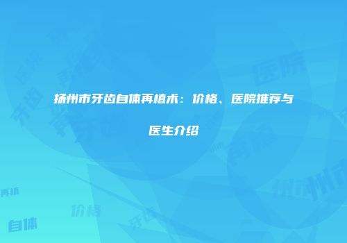 扬州市牙齿自体再植术：价格、医院推荐与医生介绍