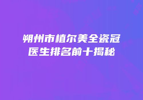 朔州市植尔美全瓷冠医生排名前十揭秘