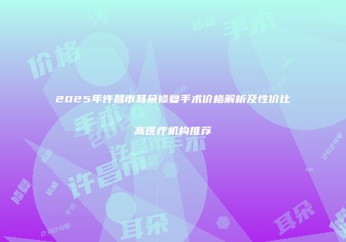 2025年许昌市耳朵修复手术价格解析及性价比高医疗机构推荐