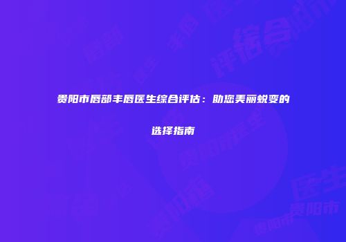 贵阳市唇部丰唇医生综合评估：助您美丽蜕变的选择指南