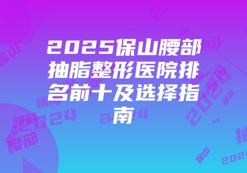 2025保山腰部抽脂整形医院排名前十及选择指南
