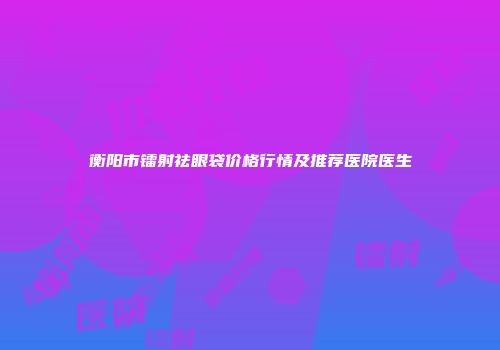 衡阳市镭射祛眼袋价格行情及推荐医院医生
