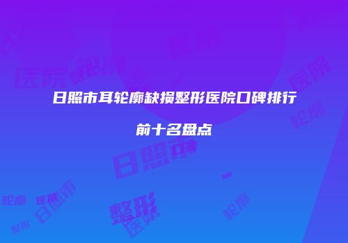 日照市耳轮廓缺损整形医院口碑排行前十名盘点