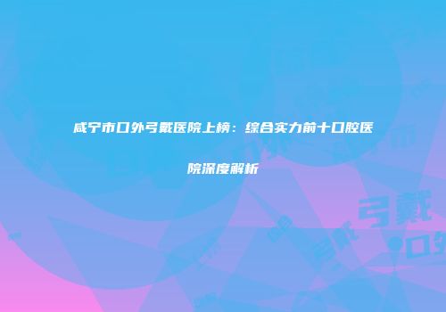 咸宁市口外弓戴医院上榜：综合实力前十口腔医院深度解析
