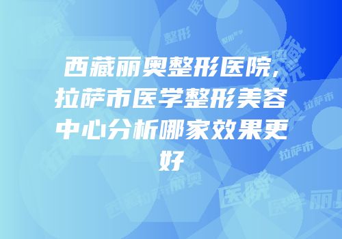 西藏丽奥整形医院,拉萨市医学整形美容中心分析哪家效果更好